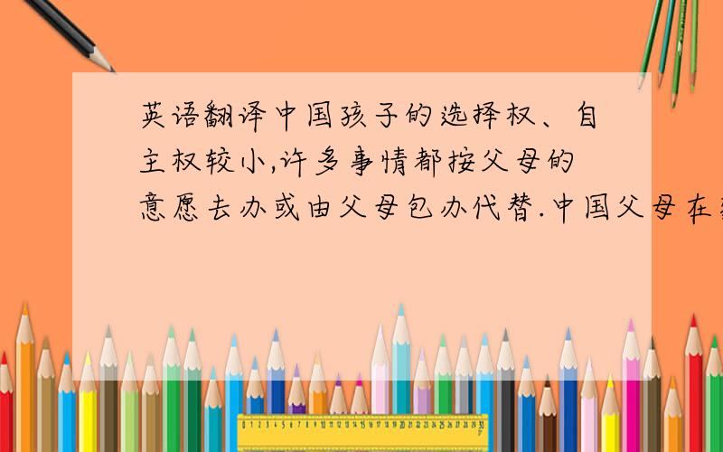 英语翻译中国孩子的选择权、自主权较小,许多事情都按父母的意愿去办或由父母包办代替.中国父母在家庭里往往以权威出现,因此与孩子的距离较远.中国孩子的隐私常常受到侵害,书包被搜