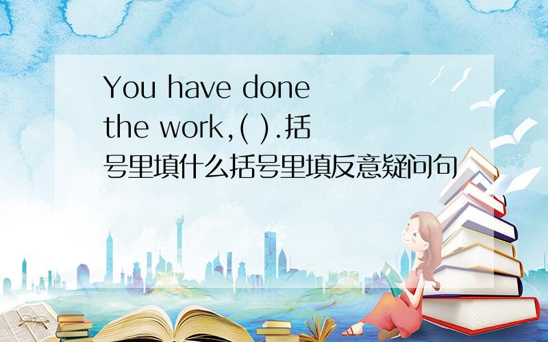 You have done the work,( ).括号里填什么括号里填反意疑问句