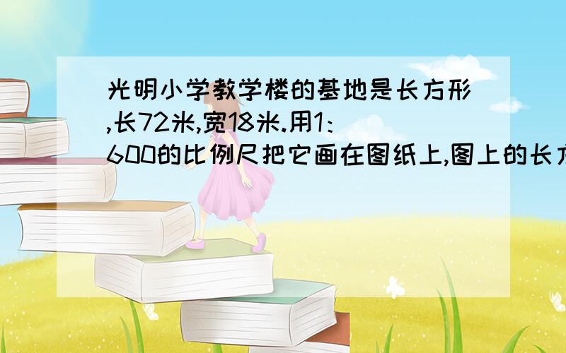 光明小学教学楼的基地是长方形,长72米,宽18米.用1：600的比例尺把它画在图纸上,图上的长方形的长宽各是多少?面积是多少?