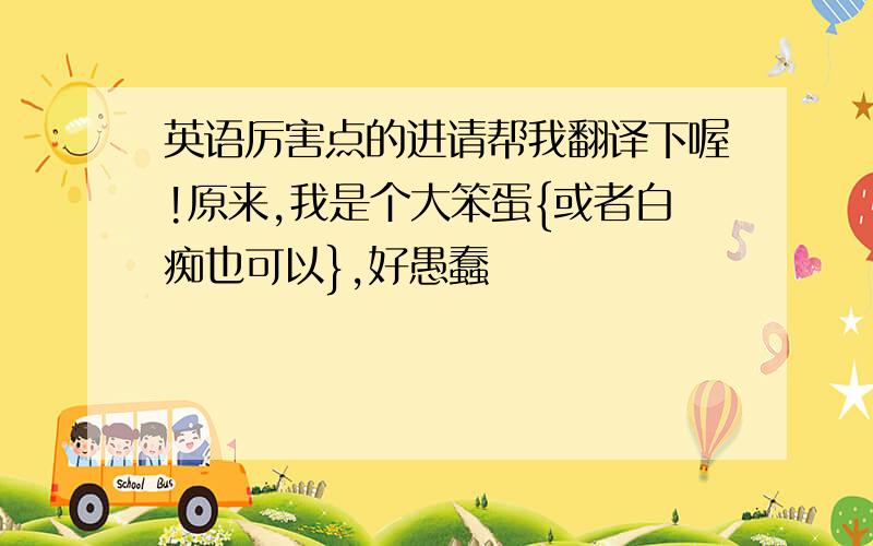 英语厉害点的进请帮我翻译下喔!原来,我是个大笨蛋{或者白痴也可以},好愚蠢