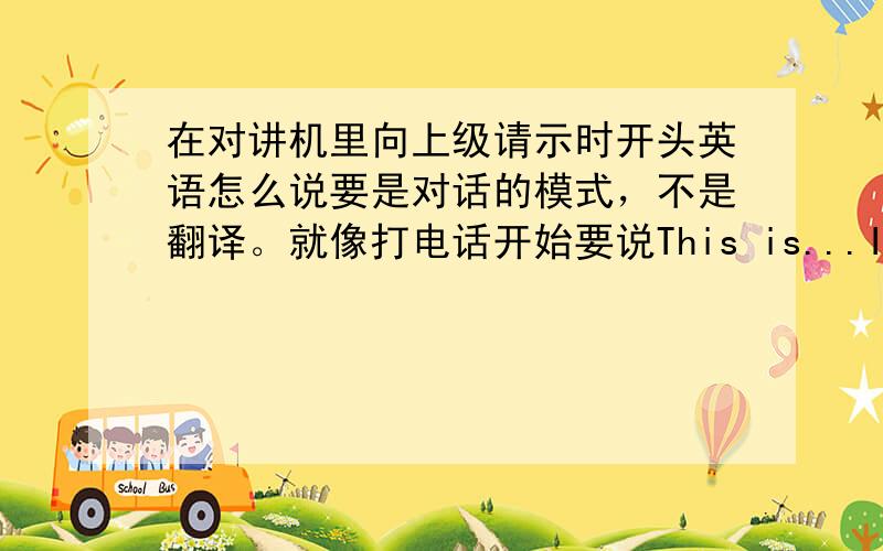 在对讲机里向上级请示时开头英语怎么说要是对话的模式，不是翻译。就像打电话开始要说This is...Is that...