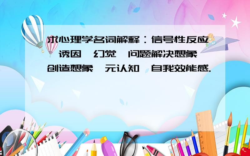 求心理学名词解释：信号性反应、诱因、幻觉、问题解决想象、创造想象、元认知、自我效能感.