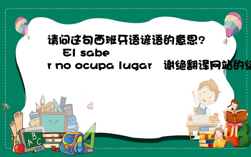 请问这句西班牙语谚语的意思?  El saber no ocupa lugar   谢绝翻译网站的结果.