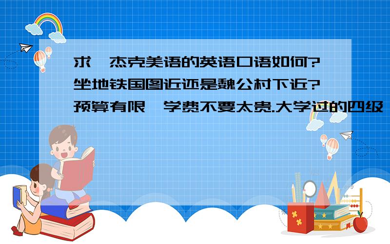 求,杰克美语的英语口语如何?坐地铁国图近还是魏公村下近?预算有限,学费不要太贵.大学过的四级,不过好几年了都.最近有空闲,希望提升下口语.平时也看些英文的报纸什么的,大意还是可以看