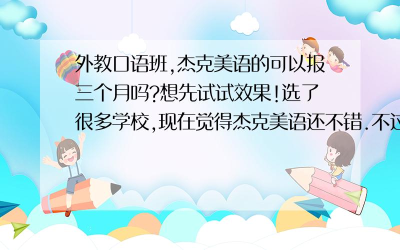 外教口语班,杰克美语的可以报三个月吗?想先试试效果!选了很多学校,现在觉得杰克美语还不错.不过还是得先上上课再看看结果,再报个长期的班.时间最好是周末的或者是晚上的都好.