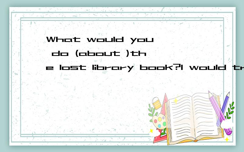 What would you do (about )the lost library book?I would try to find it or pay (for )it.