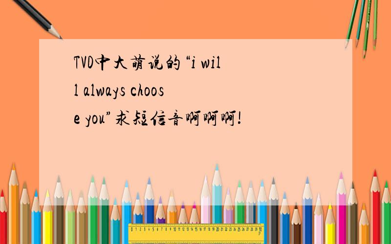 TVD中大萌说的“i will always choose you”求短信音啊啊啊!