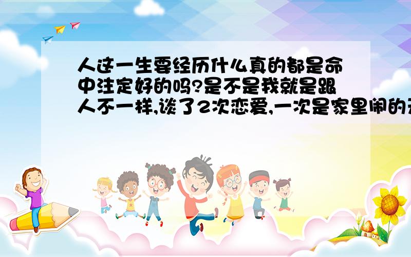 人这一生要经历什么真的都是命中注定好的吗?是不是我就是跟人不一样,谈了2次恋爱,一次是家里闹的天翻地覆最后以悲剧收场,第二次又是这,还是不同意每天跟防贼一样看着我,为什么我身边