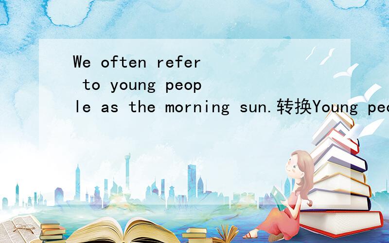 We often refer to young people as the morning sun.转换Young people________often__________ _________the morning
