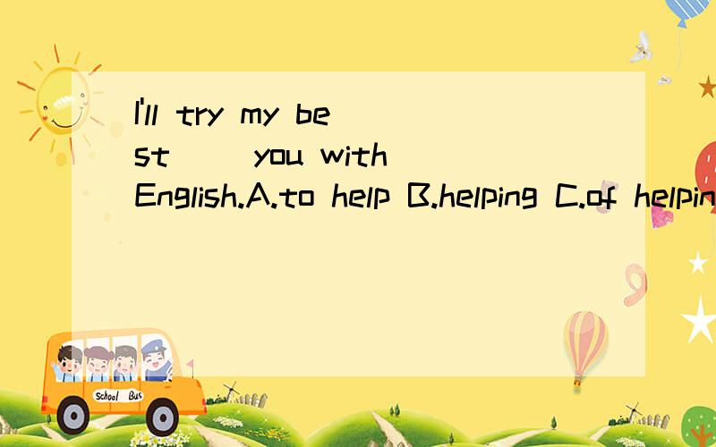 I'll try my best（ ）you with English.A.to help B.helping C.of helping D.help 选哪个啊