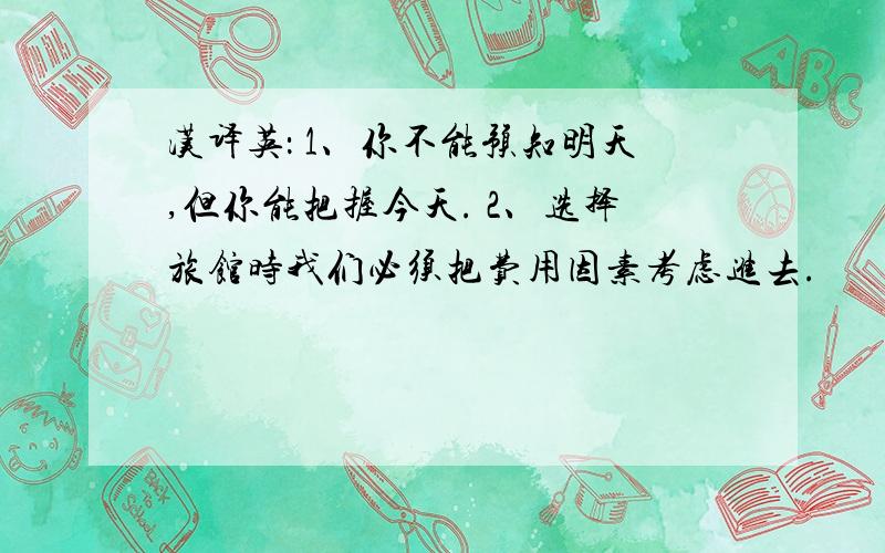 汉译英： 1、你不能预知明天,但你能把握今天. 2、选择旅馆时我们必须把费用因素考虑进去.