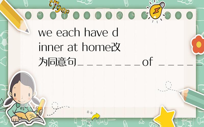 we each have dinner at home改为同意句_______of _____ ______ dinner at home.