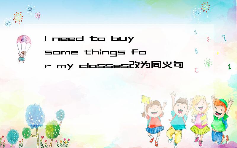 I need to buy some things for my classes改为同义句