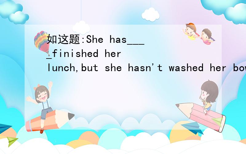 如这题:She has____finished her lunch,but she hasn't washed her bowls____.A already,yet B just,already C already,just D just,yet 这句应该选A还是选D呢?为什么?可是为什么在其他网站上选的是A呢?我问的是just与already的不