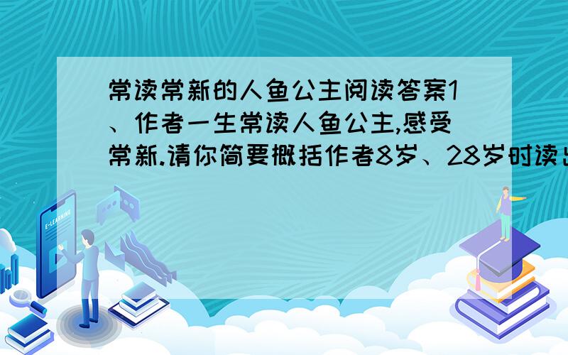 常读常新的人鱼公主阅读答案1、作者一生常读人鱼公主,感受常新.请你简要概括作者8岁、28岁时读出的内容.   8岁时                               ；18岁时理解了这是一篇写爱情的童话；28岁时