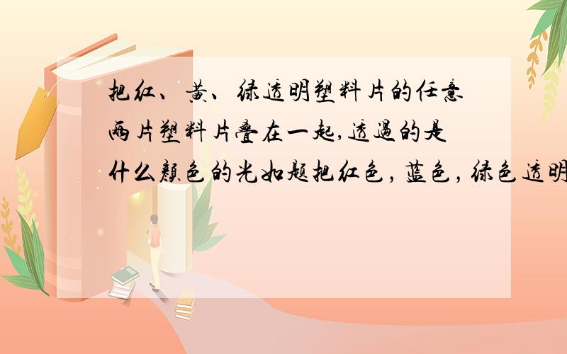 把红、黄、绿透明塑料片的任意两片塑料片叠在一起,透过的是什么颜色的光如题把红色，蓝色，绿色透明片放在阳光下，各透过红、蓝、绿色的光。将任意两片透明塑料片叠在一起，将没有