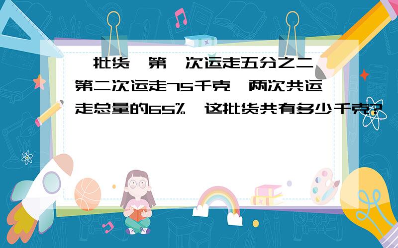 一批货,第一次运走五分之二,第二次运走75千克,两次共运走总量的65%,这批货共有多少千克?