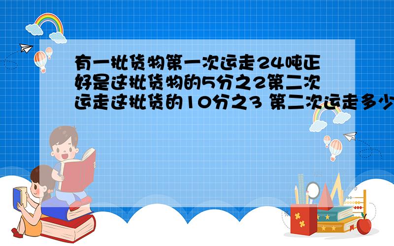 有一批货物第一次运走24吨正好是这批货物的5分之2第二次运走这批货的10分之3 第二次运走多少吨