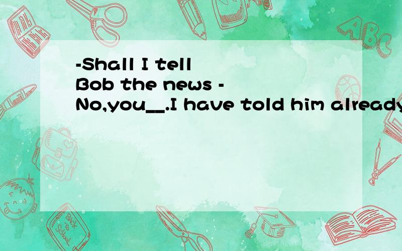 -Shall I tell Bob the news -No,you__.I have told him already.-Shall I tell Bob the news -No,you__I have told him already. A     needn't     B can't     C mustn't      D shouldn't为什么不选D,shall的否定不是D吗,为什么选A,ABCD分别什么