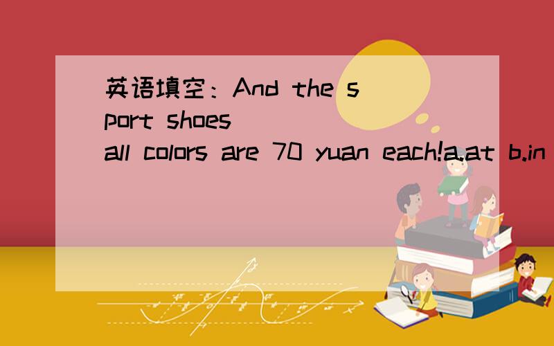 英语填空：And the sport shoes ___all colors are 70 yuan each!a.at b.in c.to d.for