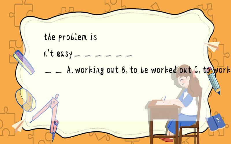 the problem isn't easy________ A.working out B,to be worked out C,to work it out D.to work out为什么选D啊,我觉得好像选C啊,为什么不能加it 后面的it就是只待problem咯.后面不用在重复加了?还是为什么.