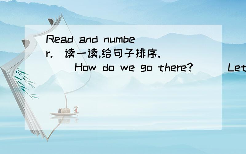 Read and number.(读一读,给句子排序.）（ ）How do we go there?( ) Let's walk there.It's good exercise.( 1 ) Here is 15 dollals.Let's go to KFC for lunch.( ) How about by taxi.( ) What's your idea?( ) It's too expensive.( ) OK.Let's go there