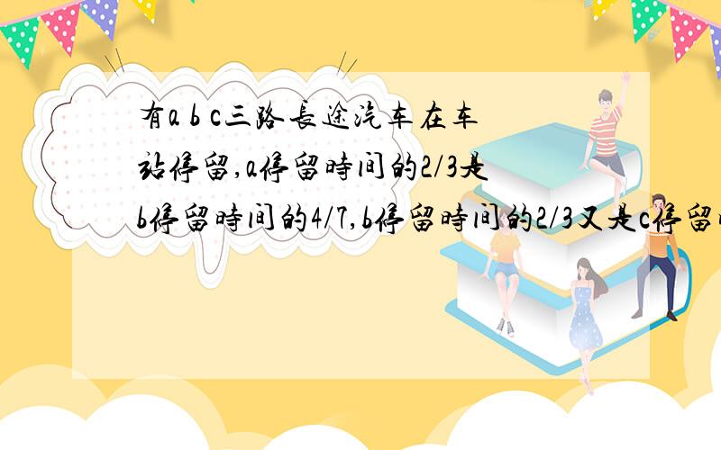 有a b c三路长途汽车在车站停留,a停留时间的2/3是b停留时间的4/7,b停留时间的2/3又是c停留时间的4/7.已知c在车站停留的时间比a多13分钟,那么b在车站停留多长时间?我想要过程和结果.