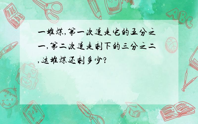 一堆煤,第一次运走它的五分之一,第二次运走剩下的三分之二,这堆煤还剩多少?