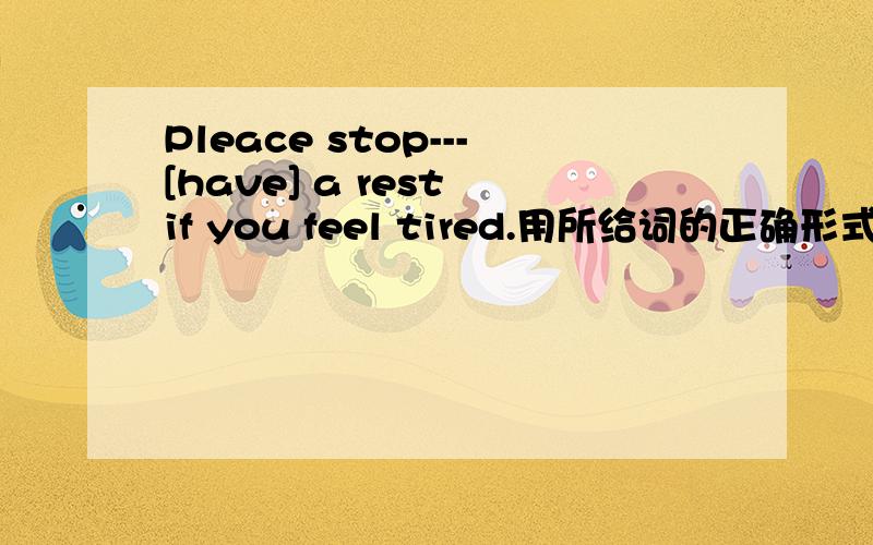 Pleace stop---[have] a rest if you feel tired.用所给词的正确形式填空