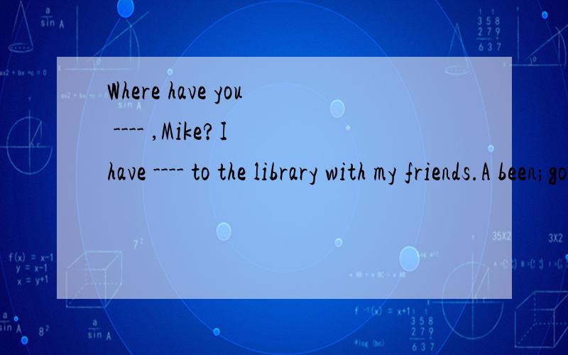 Where have you ---- ,Mike?I have ---- to the library with my friends.A been;gone Bgone;been C ben; been D gone;gone