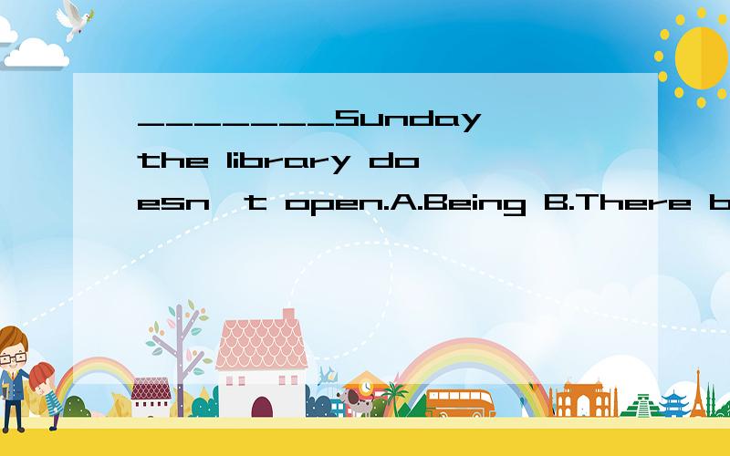 _______Sunday,the library doesn't open.A.Being B.There being C.It being D.Having beenB C 怎么区别A.As it being B.Being C.It is D.As it is这里一组选D吗