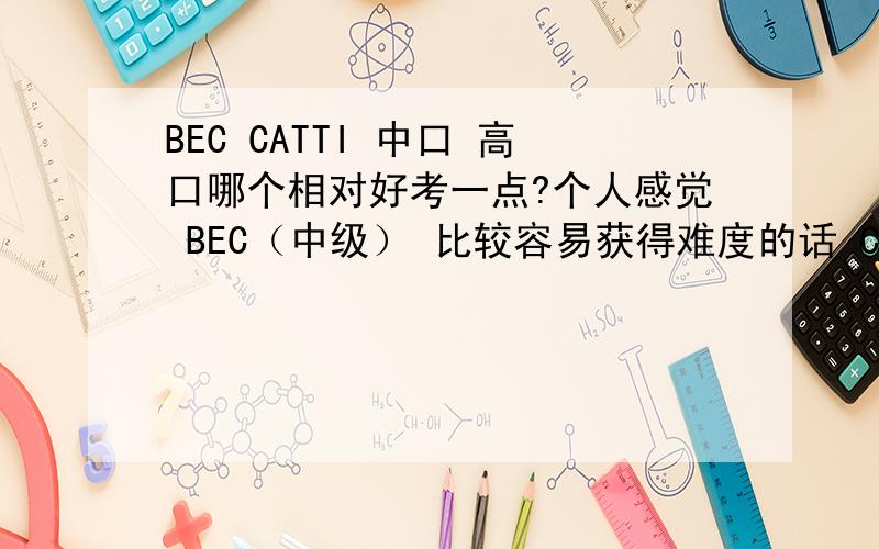 BEC CATTI 中口 高口哪个相对好考一点?个人感觉 BEC（中级） 比较容易获得难度的话 CATTI和中高口差不多吧?