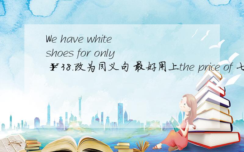 We have white shoes for only ￥38.改为同义句 最好用上the price of 七上英语U7
