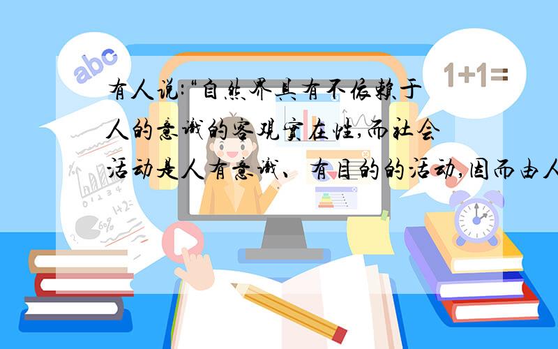 有人说:“自然界具有不依赖于人的意识的客观实在性,而社会活动是人有意识、有目的的活动,因而由人类活动形成的人类社会不具有社会客观性.”你对此是如何认识的?