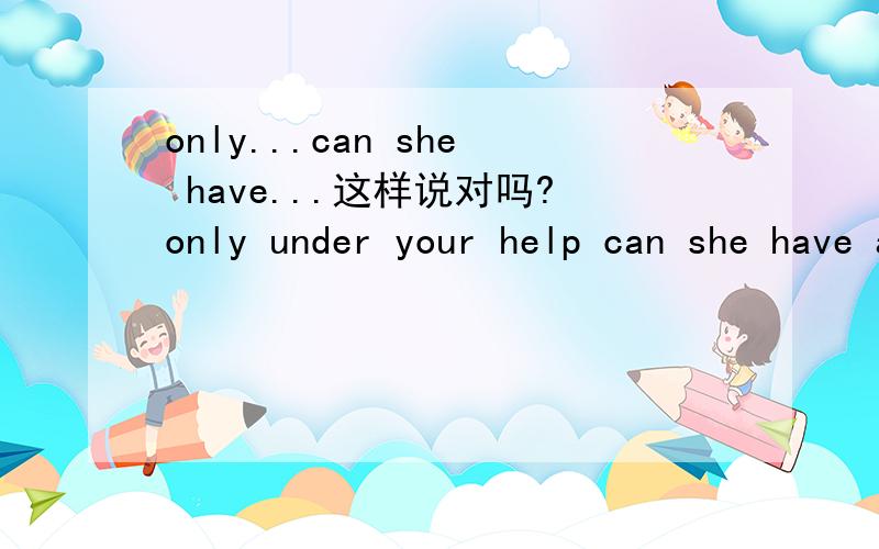 only...can she have...这样说对吗?only under your help can she have a good life.