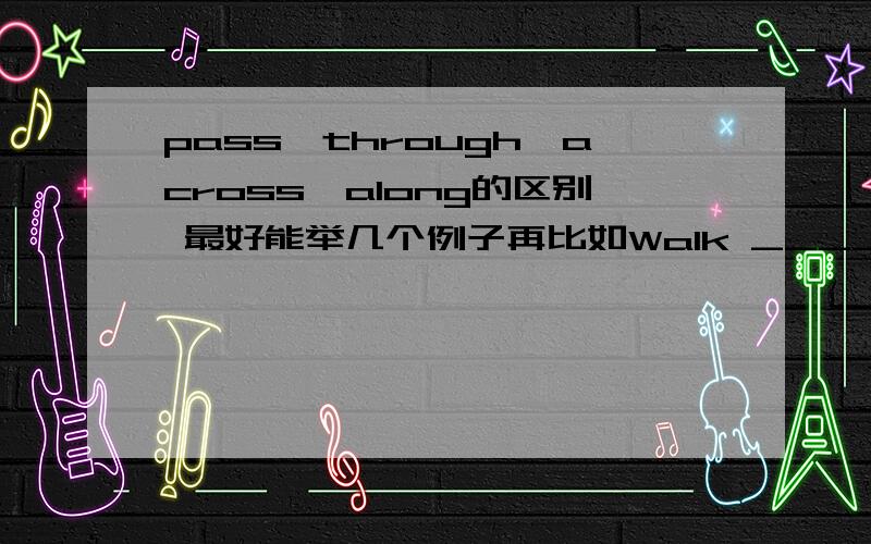 pass,through,across,along的区别 最好能举几个例子再比如Walk _____(通过) the park and  you'll find the post office.