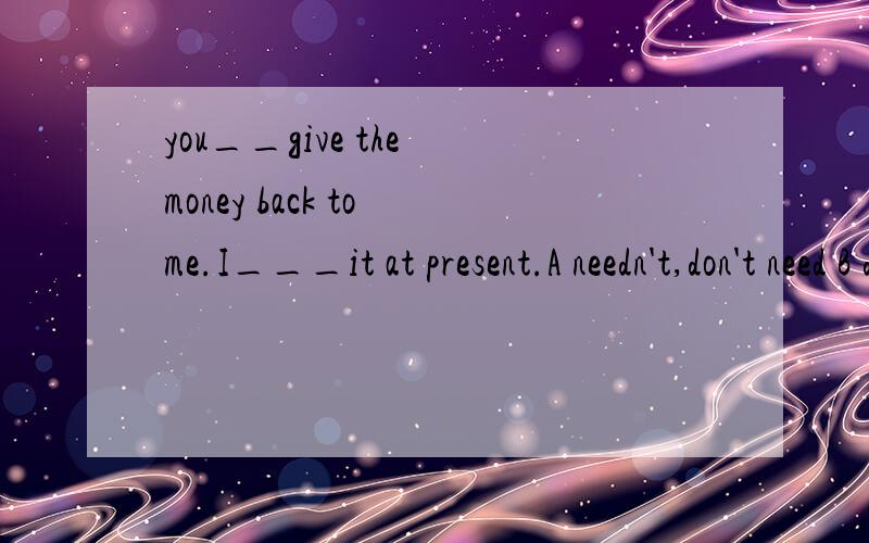 you__give the money back to me.I___it at present.A needn't,don't need B don't need to,needn't有没有高手可以解释下,这里need什么时候用情态什么时候用实义?