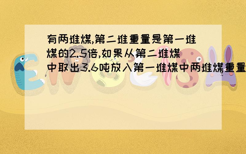 有两堆煤,第二堆重量是第一堆煤的2.5倍,如果从第二堆煤中取出3.6吨放入第一堆煤中两堆煤重量相等,两堆