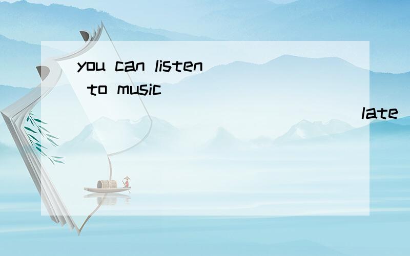 you can listen to music __________________(late)