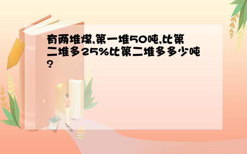 有两堆煤,第一堆50吨,比第二堆多25%比第二堆多多少吨?