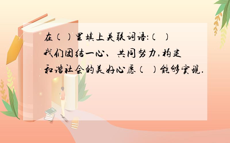 在（）里填上关联词语：（ ）我们团结一心、共同努力,构建和谐社会的美好心愿（ ）能够实现.