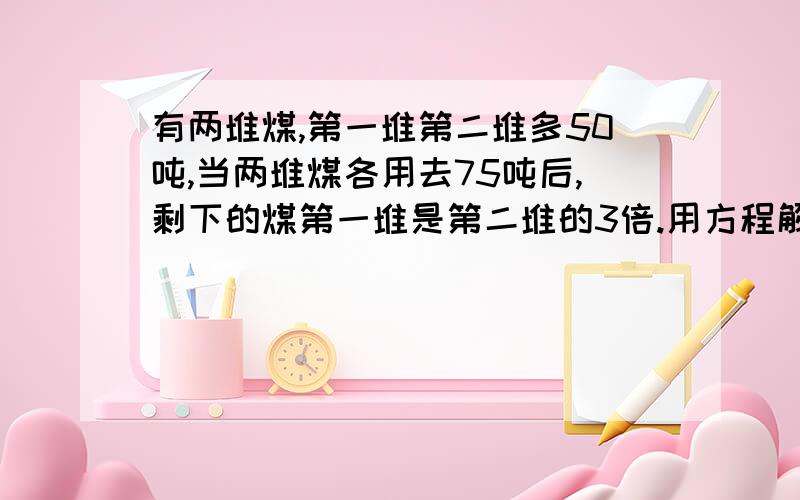 有两堆煤,第一堆第二堆多50吨,当两堆煤各用去75吨后,剩下的煤第一堆是第二堆的3倍.用方程解.