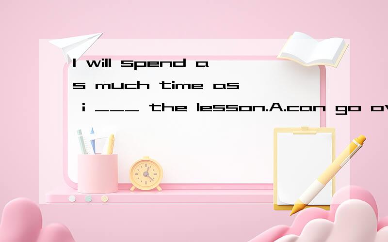 I will spend as much time as i ___ the lesson.A.can go over B.can to go over C.can going over D.go over A,为什么?只因为can后面是原型?天那,怎么会有这么怪的题呀