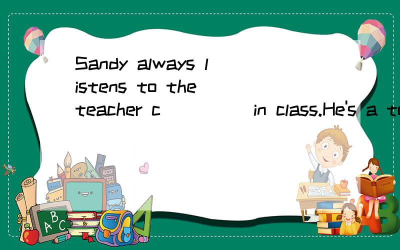 Sandy always listens to the teacher c ____ in class.He's a top student in the class.