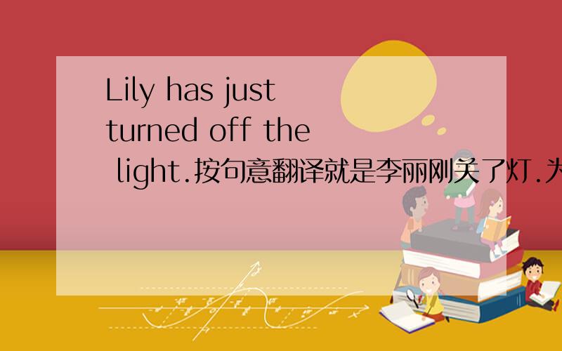 Lily has just turned off the light.按句意翻译就是李丽刚关了灯.为什么要使用现在完成时,李丽刚关了灯不是发生在过去吗,不应该用过去时吗,