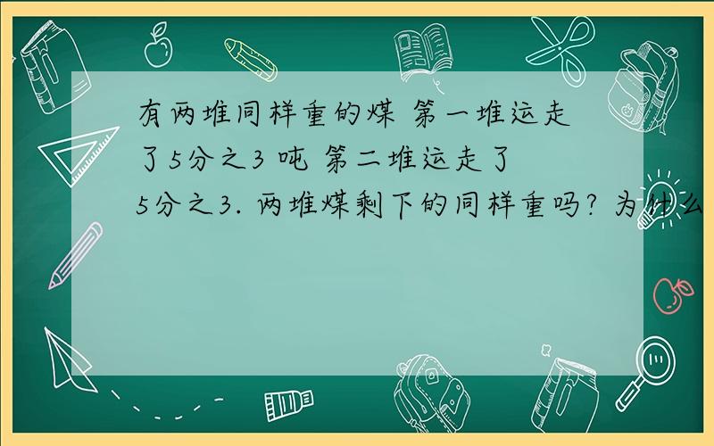 有两堆同样重的煤 第一堆运走了5分之3 吨 第二堆运走了5分之3. 两堆煤剩下的同样重吗? 为什么