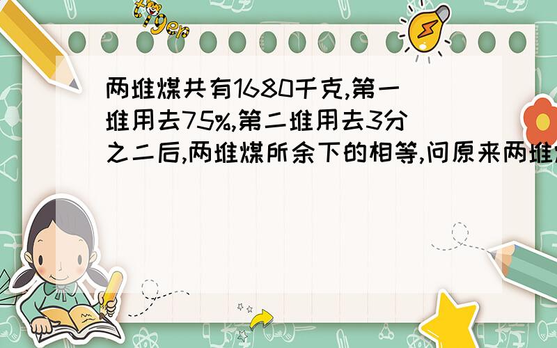 两堆煤共有1680千克,第一堆用去75%,第二堆用去3分之二后,两堆煤所余下的相等,问原来两堆煤各有多少千