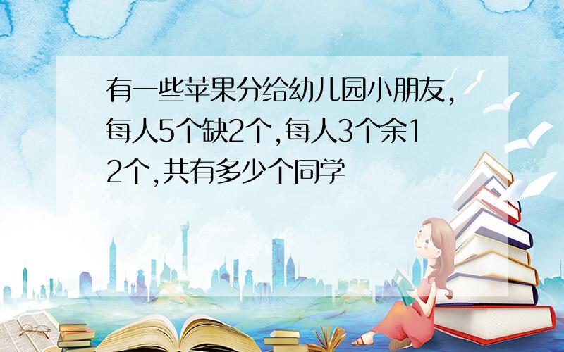 有一些苹果分给幼儿园小朋友,每人5个缺2个,每人3个余12个,共有多少个同学