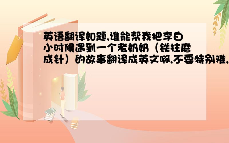 英语翻译如题,谁能帮我把李白小时候遇到一个老奶奶（铁柱磨成针）的故事翻译成英文啊,不要特别难,意思通顺就好,50分呐,速来