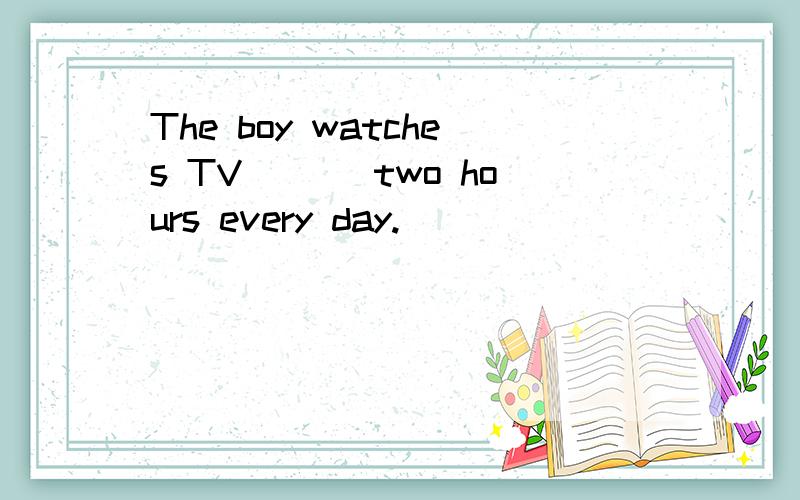 The boy watches TV___ two hours every day.